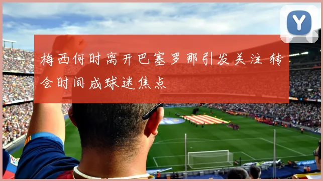 梅西何时离开巴塞罗那引发关注 转会时间成球迷焦点