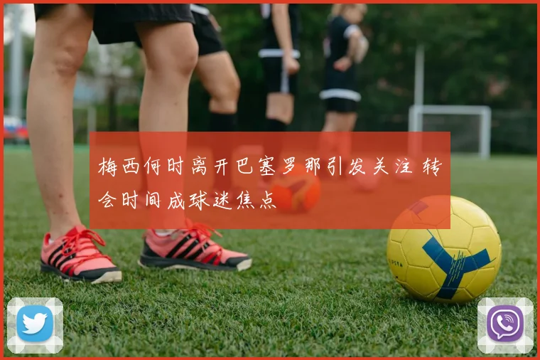 梅西何时离开巴塞罗那引发关注 转会时间成球迷焦点