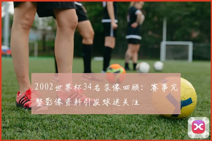 2002世界杯34名录像回顾:赛事完整影像资料引发球迷关注