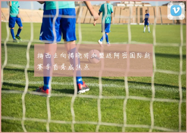梅西去向揭晓将加盟迈阿密国际新赛季首秀成焦点