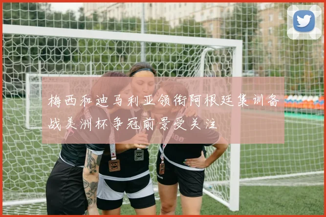 梅西和迪马利亚领衔阿根廷集训备战美洲杯争冠前景受关注