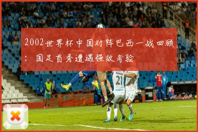 2002世界杯中国对阵巴西一战回顾:国足首秀遭遇强敌考验