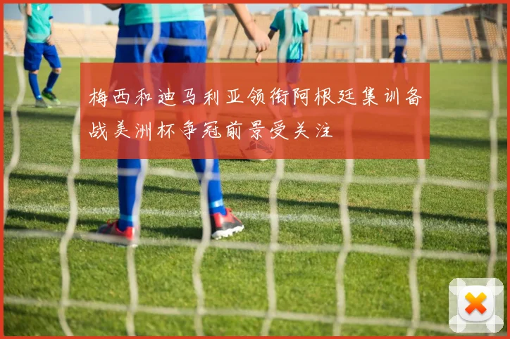梅西和迪马利亚领衔阿根廷集训备战美洲杯争冠前景受关注