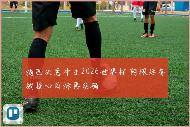 梅西决意冲击2026世界杯 阿根廷备战核心目标再明确