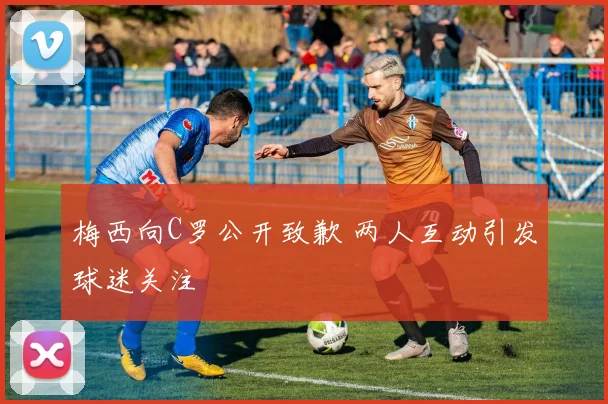 梅西向C罗公开致歉 两人互动引发球迷关注