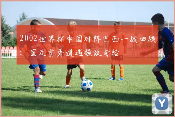 2002世界杯中国对阵巴西一战回顾：国足首秀遭遇强敌考验