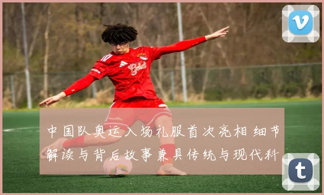 中国队奥运入场礼服首次亮相 细节解读与背后故事兼具传统与现代科技