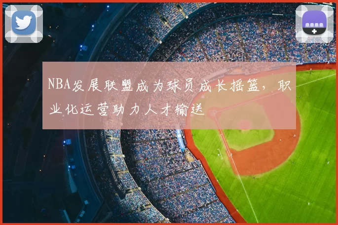 NBA发展联盟成为球员成长摇篮，职业化运营助力人才输送