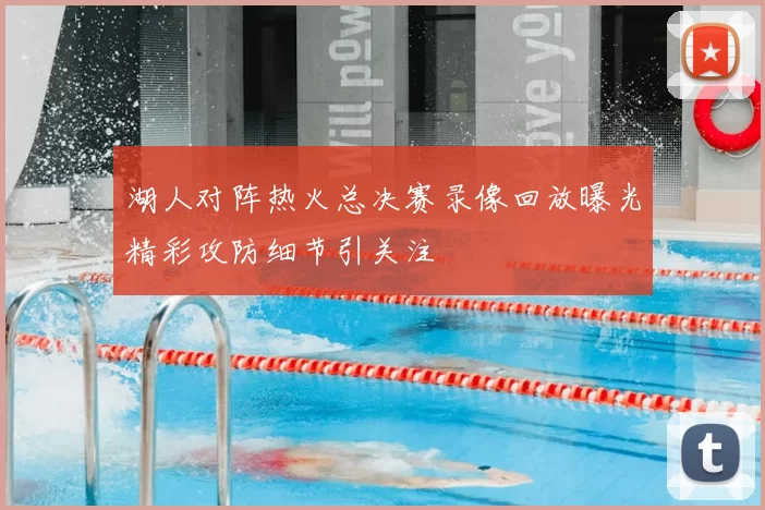 湖人对阵热火总决赛录像回放曝光精彩攻防细节引关注