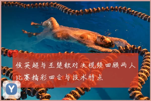 侯英超与王楚钦对决视频回顾两人比赛精彩回合与技术特点