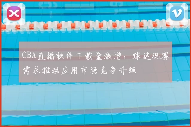 CBA直播软件下载量激增,球迷观赛需求推动应用市场竞争升级