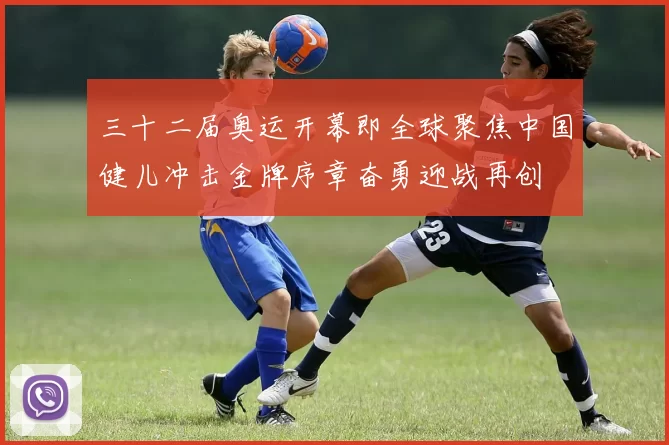 三十二届奥运开幕即全球聚焦中国健儿冲击金牌序章奋勇迎战再创