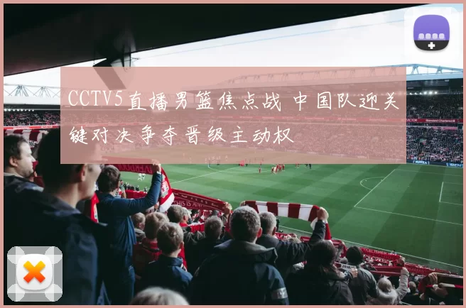 CCTV5直播男篮焦点战 中国队迎关键对决争夺晋级主动权