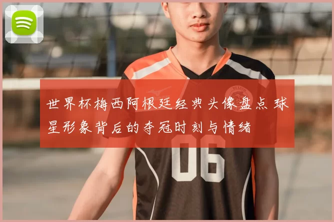 世界杯梅西阿根廷经典头像盘点 球星形象背后的夺冠时刻与情绪