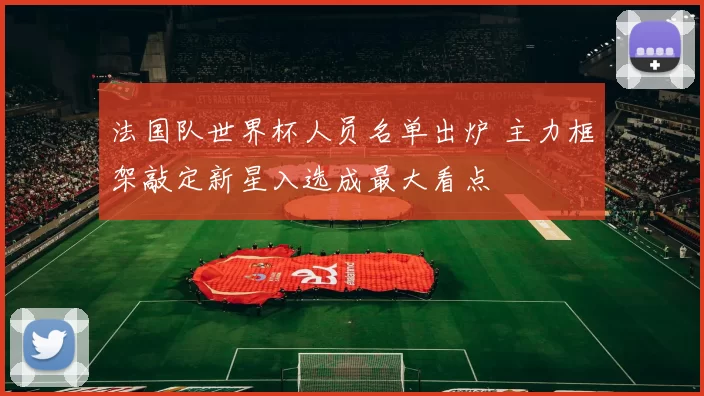 法国队世界杯人员名单出炉 主力框架敲定新星入选成最大看点