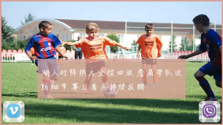 湖人对阵热火全程回放 詹眉带队攻防细节 赛后看点持续发酵