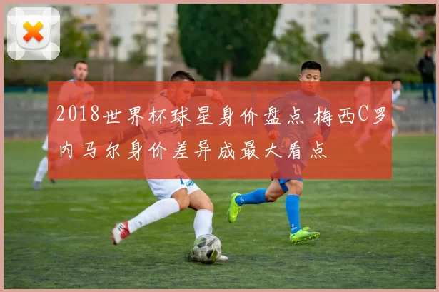 2018世界杯球星身价盘点 梅西C罗内马尔身价差异成最大看点