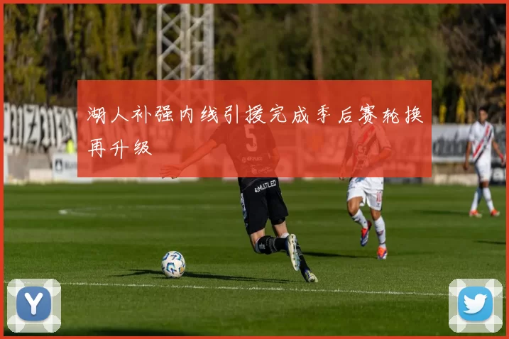 湖人补强内线引援完成季后赛轮换再升级