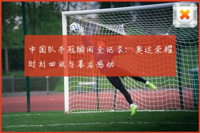 中国队夺冠瞬间全记录:奥运荣耀时刻回放与幕后感动