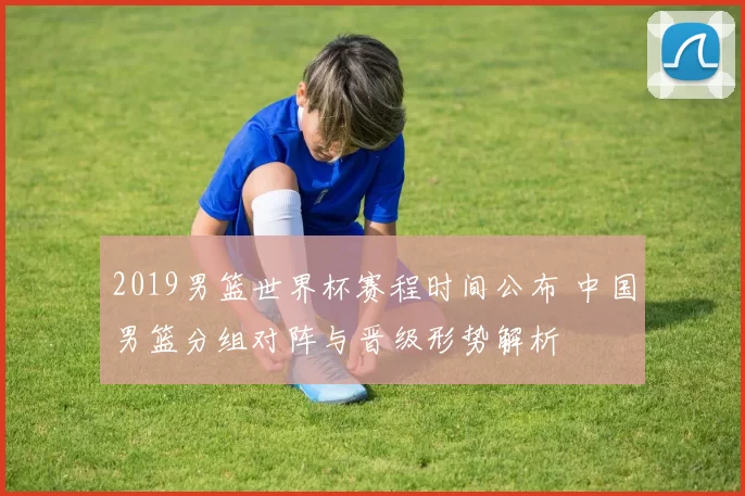 2019男篮世界杯赛程时间公布 中国男篮分组对阵与晋级形势解析