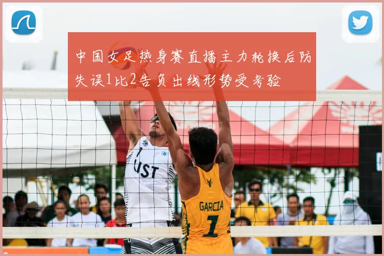 中国女足热身赛直播主力轮换后防失误1比2告负出线形势受考验