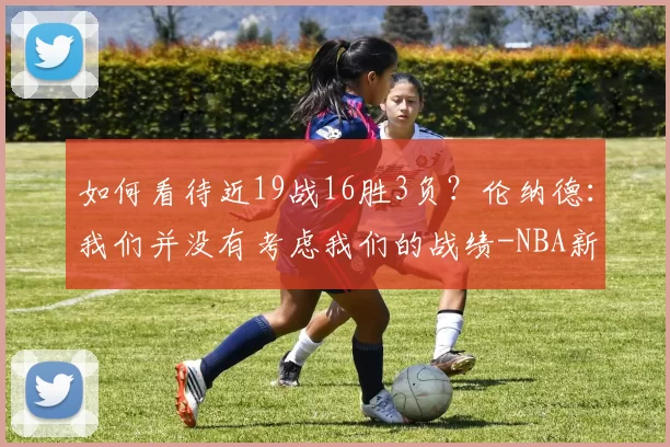 如何看待近19战16胜3负？伦纳德：我们并没有考虑我们的战绩-NBA新闻