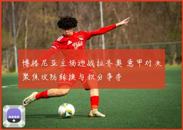博格尼亚主场迎战拉齐奥 意甲对决聚焦攻防转换与积分争夺