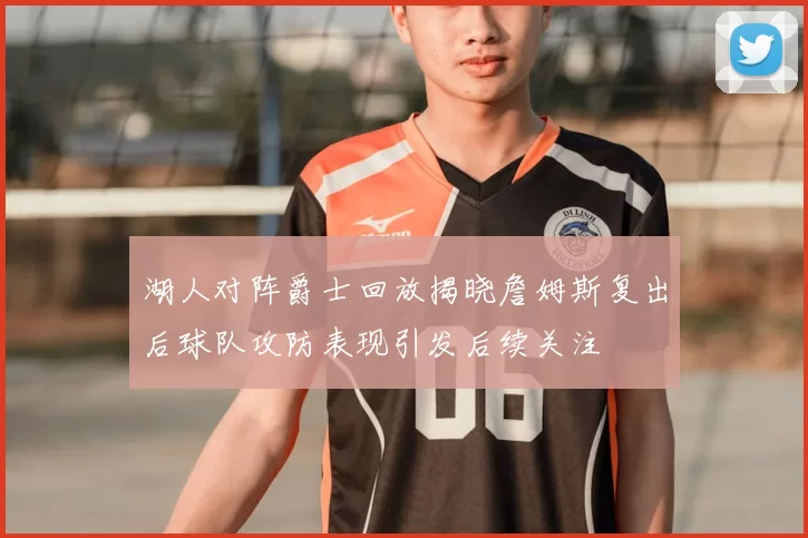 湖人对阵爵士回放揭晓詹姆斯复出后球队攻防表现引发后续关注