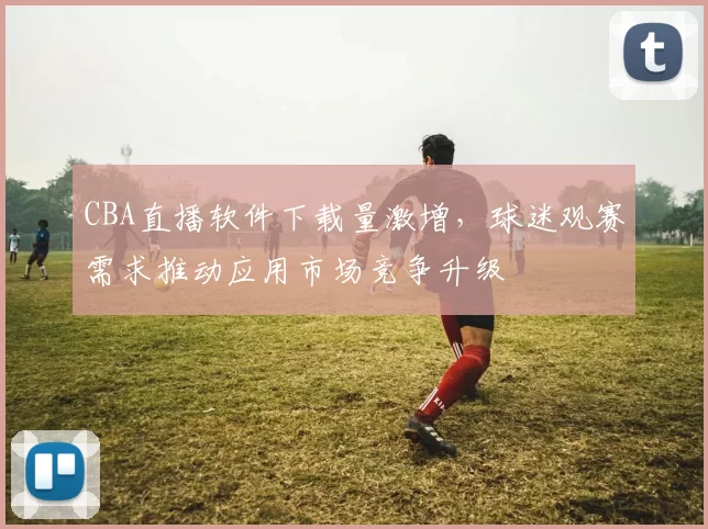 CBA直播软件下载量激增,球迷观赛需求推动应用市场竞争升级