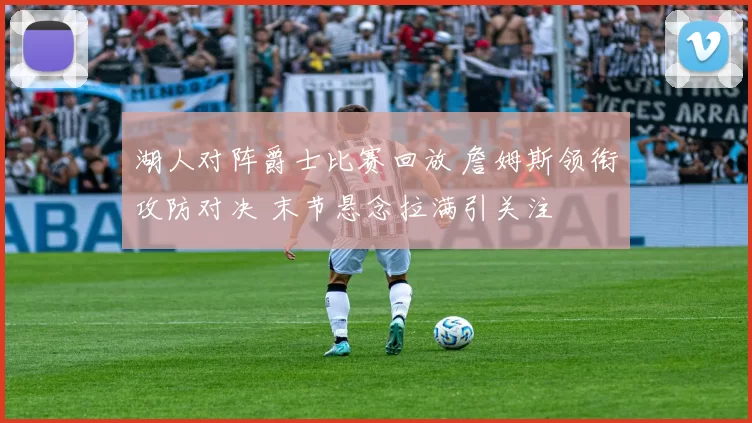 湖人对阵爵士比赛回放 詹姆斯领衔攻防对决 末节悬念拉满引关注