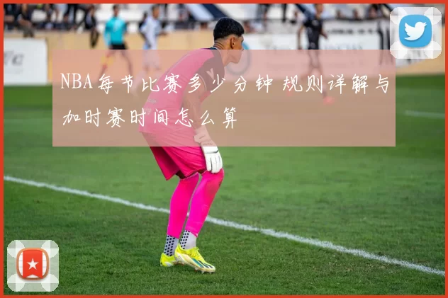 NBA每节比赛多少分钟 规则详解与加时赛时间怎么算