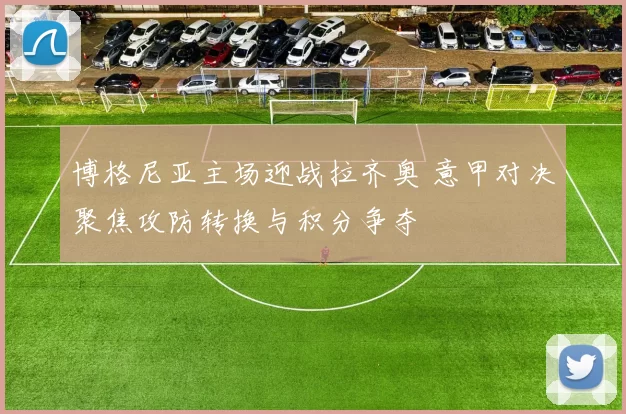 博格尼亚主场迎战拉齐奥 意甲对决聚焦攻防转换与积分争夺