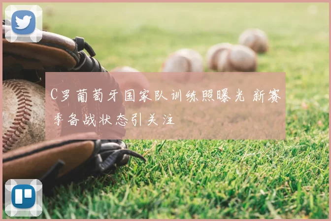 C罗葡萄牙国家队训练照曝光 新赛季备战状态引关注