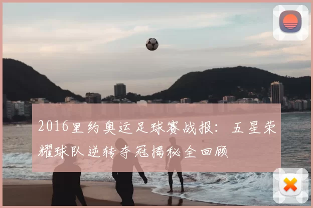 2016里约奥运足球赛战报：五星荣耀球队逆转夺冠揭秘全回顾