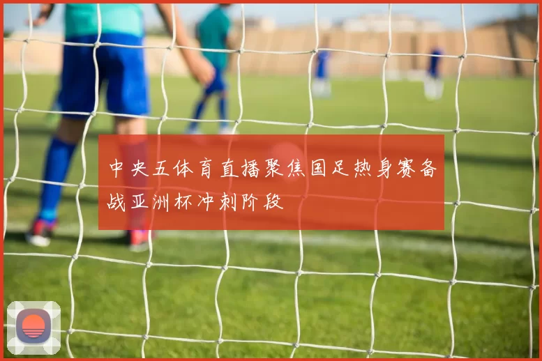 中央五体育直播聚焦国足热身赛备战亚洲杯冲刺阶段