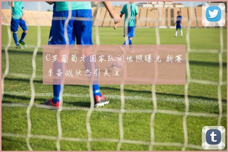 C罗葡萄牙国家队训练照曝光 新赛季备战状态引关注