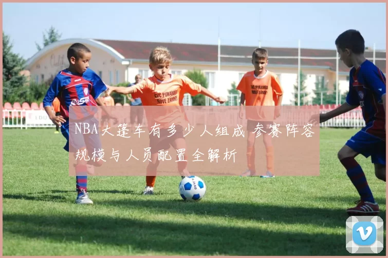 NBA大篷车有多少人组成 参赛阵容规模与人员配置全解析