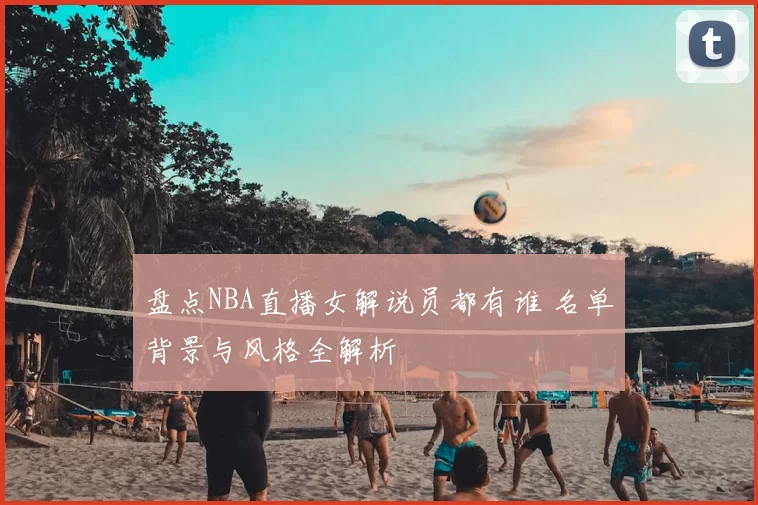 盘点NBA直播女解说员都有谁 名单背景与风格全解析