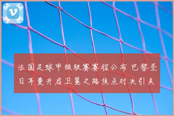 法国足球甲级联赛赛程公布 巴黎圣日耳曼开启卫冕之路焦点对决引关注