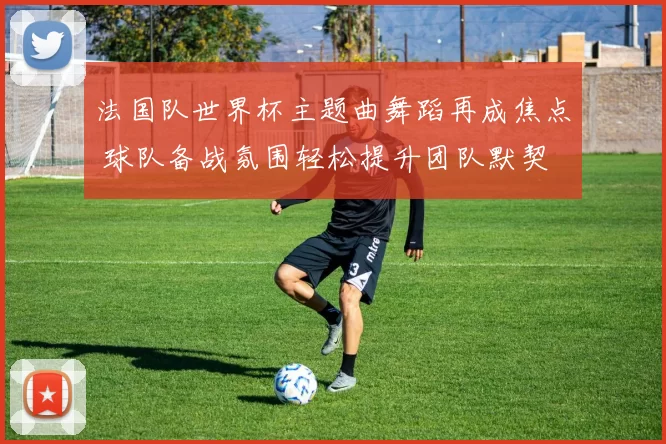 法国队世界杯主题曲舞蹈再成焦点 球队备战氛围轻松提升团队默契