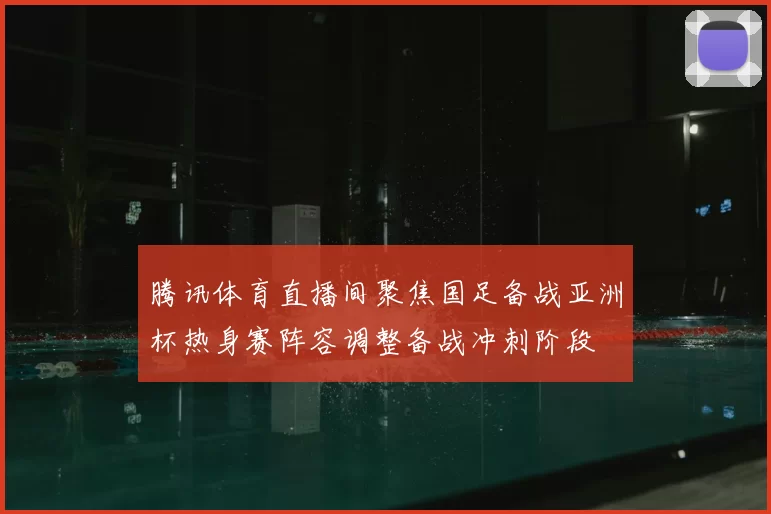 腾讯体育直播间聚焦国足备战亚洲杯热身赛阵容调整备战冲刺阶段
