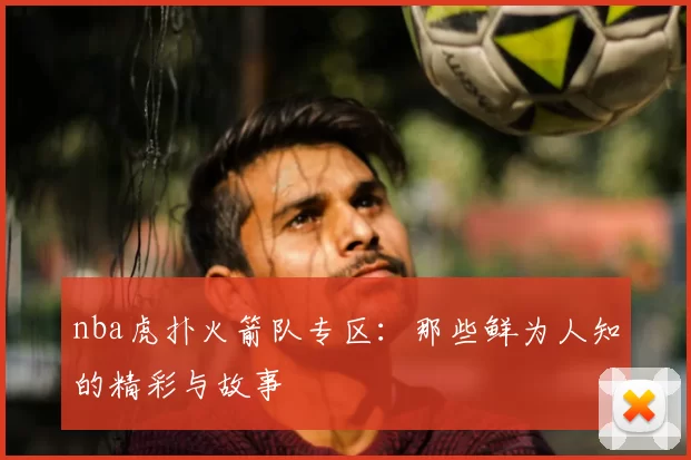nba虎扑火箭队专区:那些鲜为人知的精彩与故事