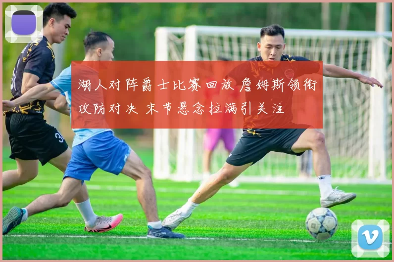 湖人对阵爵士比赛回放 詹姆斯领衔攻防对决 末节悬念拉满引关注