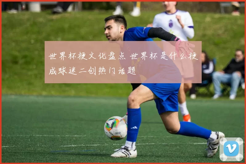 世界杯梗文化盘点 世界杯是什么梗成球迷二创热门话题