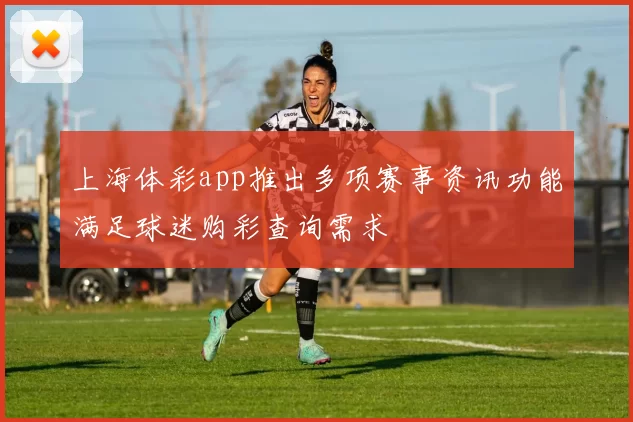 上海体彩app推出多项赛事资讯功能满足球迷购彩查询需求
