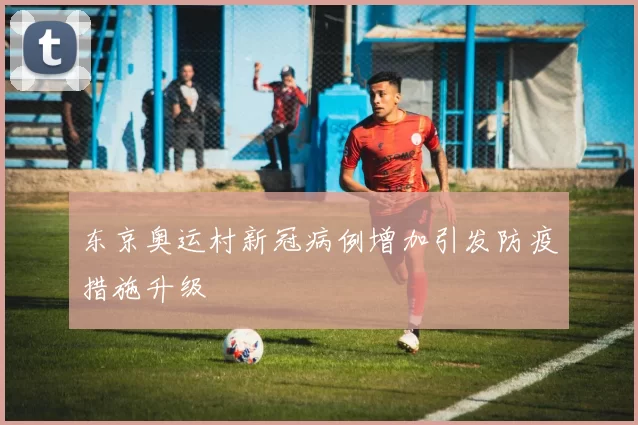 东京奥运村新冠病例增加引发防疫措施升级