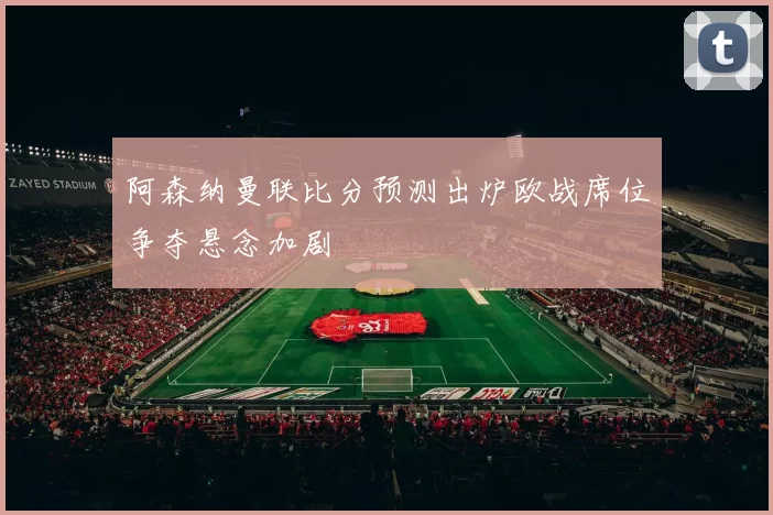 阿森纳曼联比分预测出炉欧战席位争夺悬念加剧