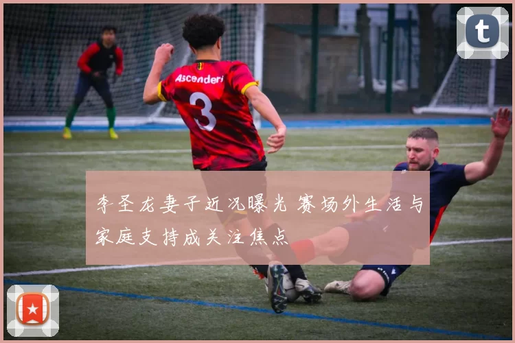 李圣龙妻子近况曝光 赛场外生活与家庭支持成关注焦点