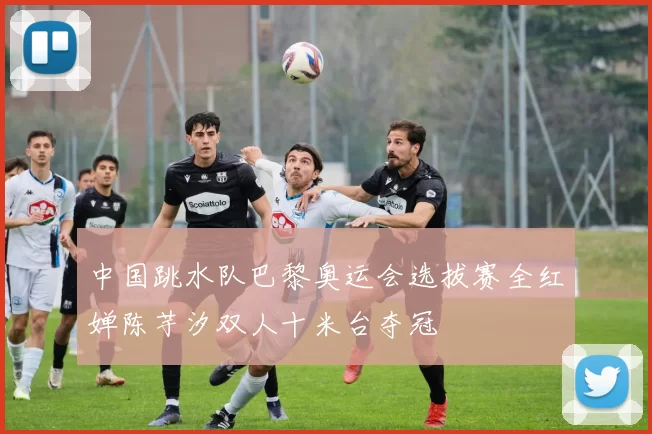 中国跳水队巴黎奥运会选拔赛全红婵陈芋汐双人十米台夺冠