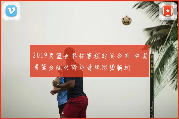 2019男篮世界杯赛程时间公布 中国男篮分组对阵与晋级形势解析